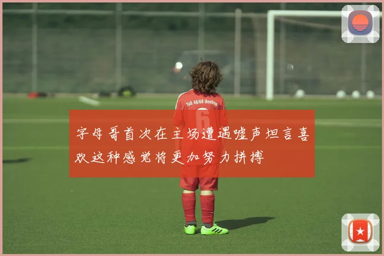 字母哥首次在主场遭遇嘘声坦言喜欢这种感觉将更加努力拼搏