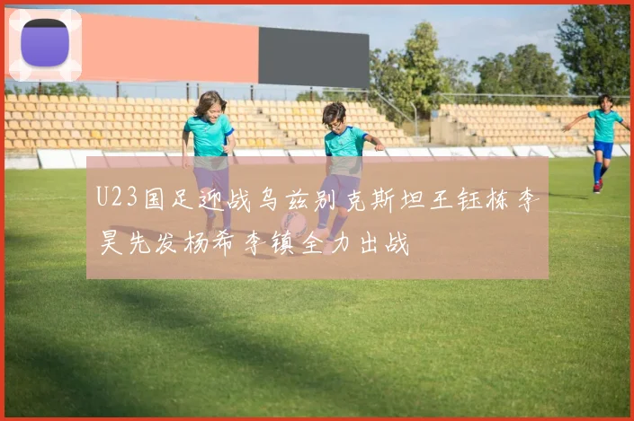 U23国足迎战乌兹别克斯坦王钰栋李昊先发杨希李镇全力出战