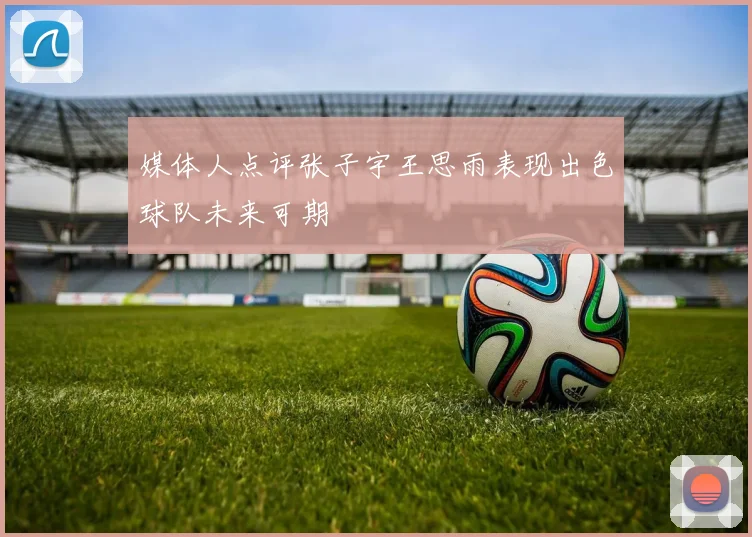 媒体人点评张子宇王思雨表现出色球队未来可期