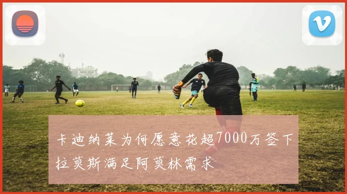 卡迪纳莱为何愿意花超7000万签下拉莫斯满足阿莫林需求