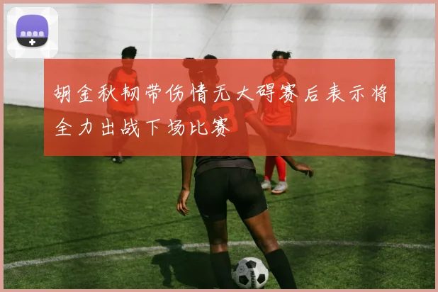 胡金秋韧带伤情无大碍赛后表示将全力出战下场比赛