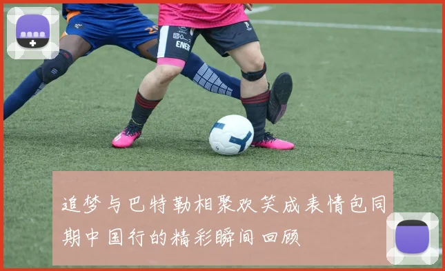 追梦与巴特勒相聚欢笑成表情包同期中国行的精彩瞬间回顾