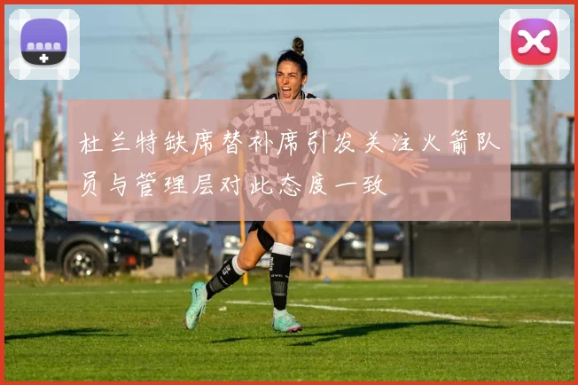 杜兰特缺席替补席引发关注火箭队员与管理层对此态度一致