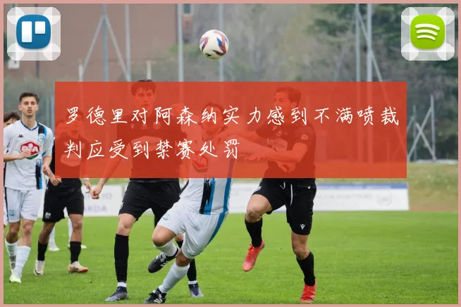罗德里对阿森纳实力感到不满喷裁判应受到禁赛处罚