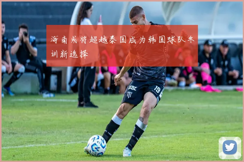海南或将超越泰国成为韩国球队冬训新选择