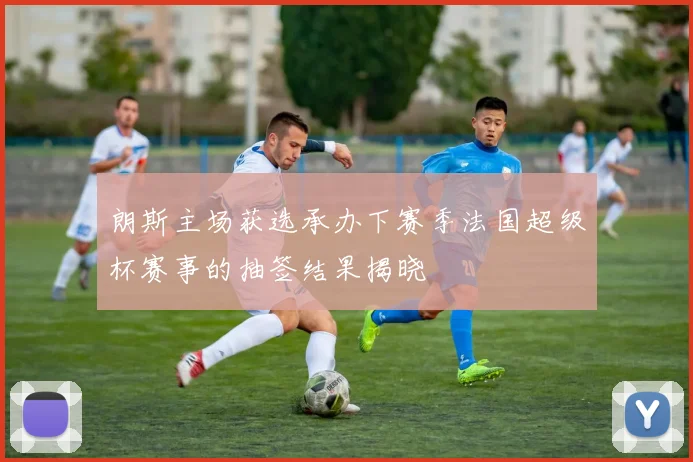 朗斯主场获选承办下赛季法国超级杯赛事的抽签结果揭晓