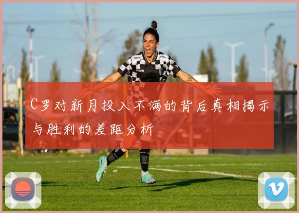 C罗对新月投入不满的背后真相揭示与胜利的差距分析