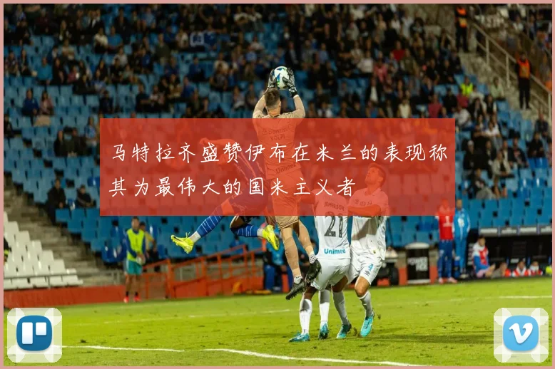 马特拉齐盛赞伊布在米兰的表现称其为最伟大的国米主义者