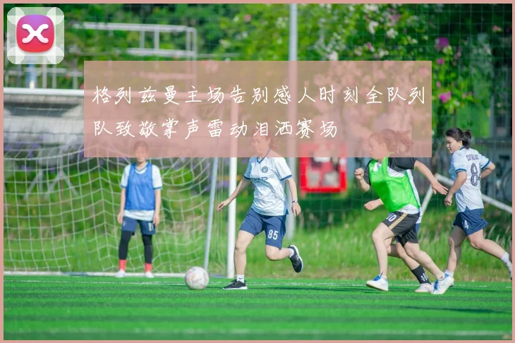 格列兹曼主场告别感人时刻全队列队致敬掌声雷动泪洒赛场
