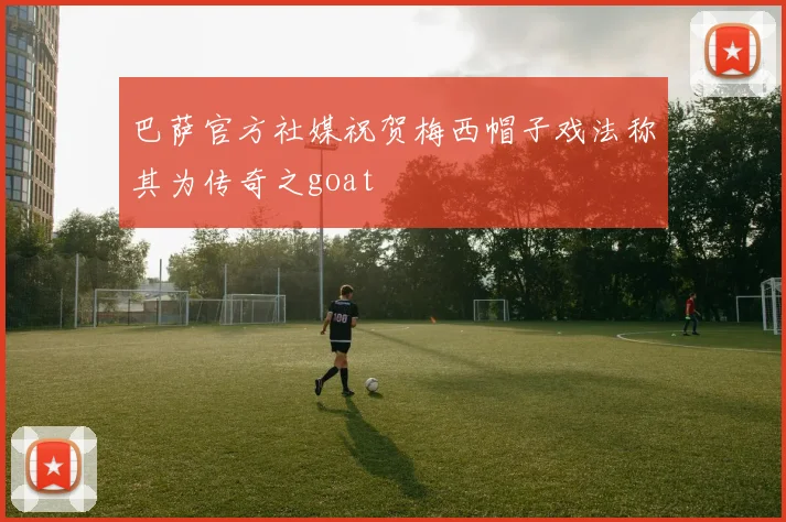 巴萨官方社媒祝贺梅西帽子戏法称其为传奇之goat