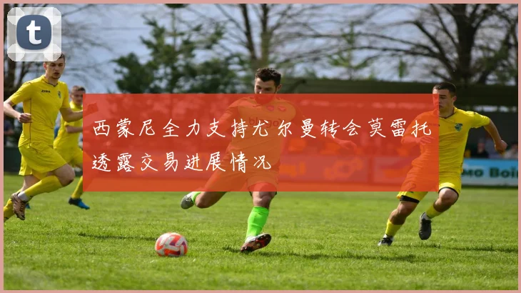 西蒙尼全力支持尤尔曼转会莫雷托透露交易进展情况