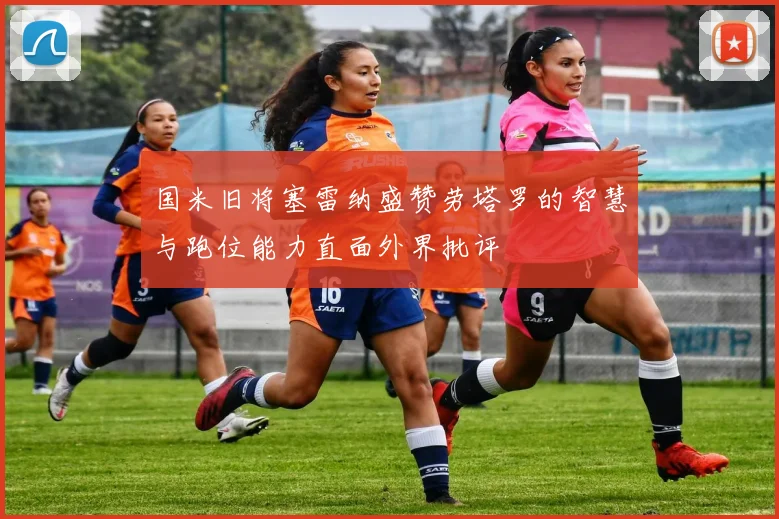 国米旧将塞雷纳盛赞劳塔罗的智慧与跑位能力直面外界批评