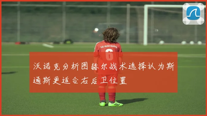 沃诺克分析图赫尔战术选择认为斯通斯更适合右后卫位置