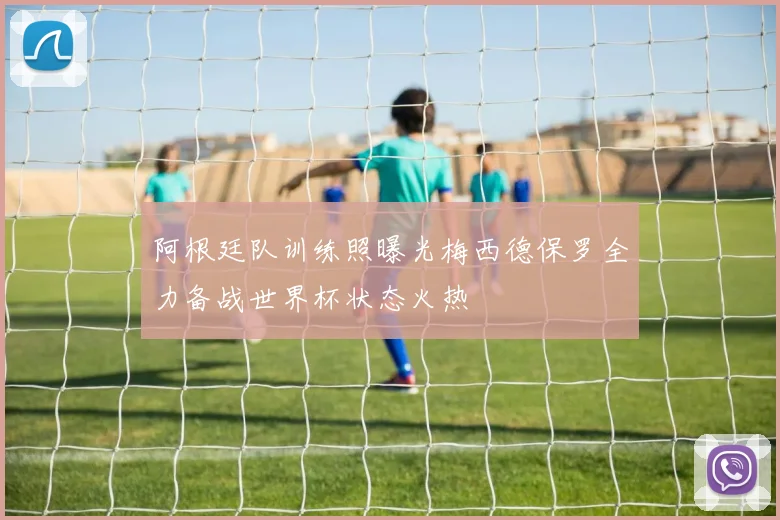 阿根廷队训练照曝光梅西德保罗全力备战世界杯状态火热