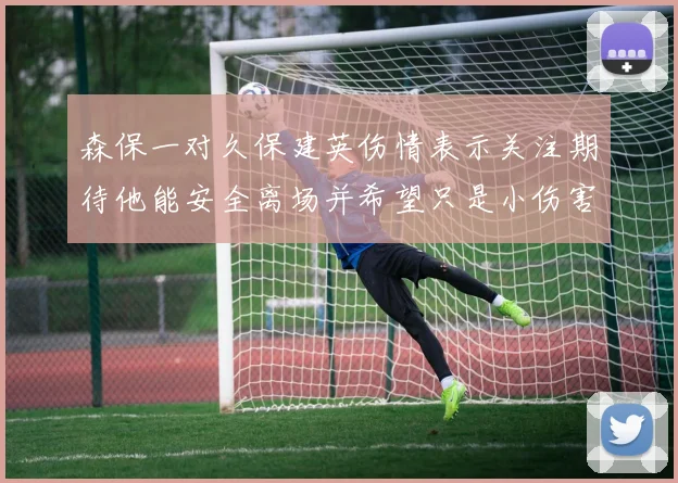 森保一对久保建英伤情表示关注期待他能安全离场并希望只是小伤害