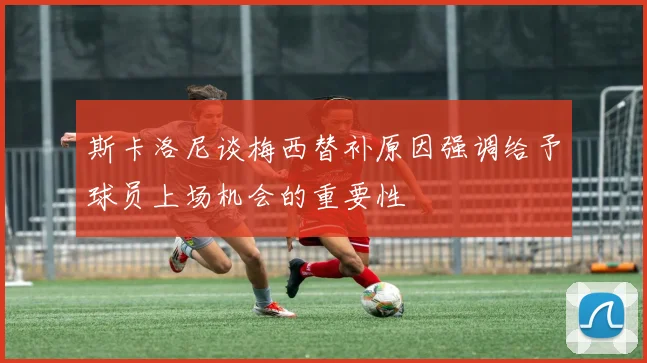 斯卡洛尼谈梅西替补原因强调给予球员上场机会的重要性