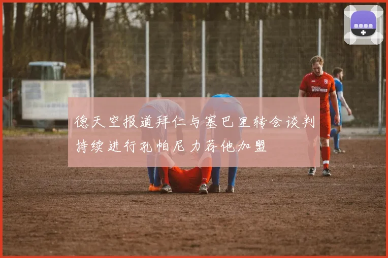 德天空报道拜仁与塞巴里转会谈判持续进行孔帕尼力荐他加盟