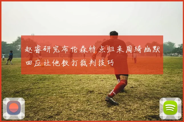 赵睿研究布伦森特点归来周琦幽默回应让他教打裁判技巧