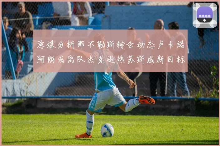 意媒分析那不勒斯转会动态卢卡诺阿朗或离队杰克逊热苏斯成新目标