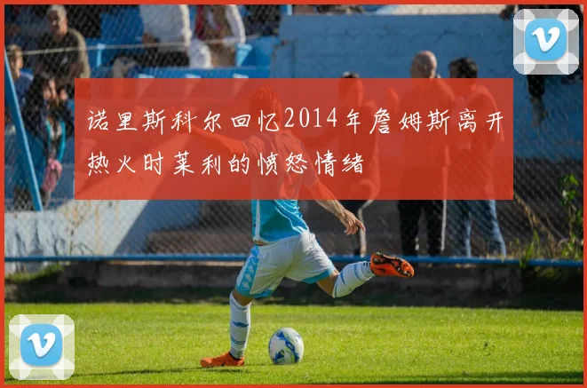 诺里斯科尔回忆2014年詹姆斯离开热火时莱利的愤怒情绪