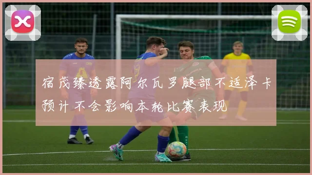 宿茂臻透露阿尔瓦罗腿部不适泽卡预计不会影响本轮比赛表现