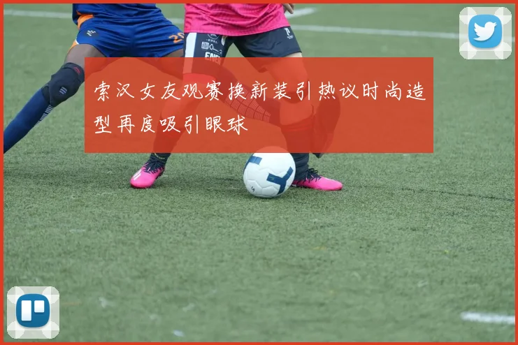 索汉女友观赛换新装引热议时尚造型再度吸引眼球