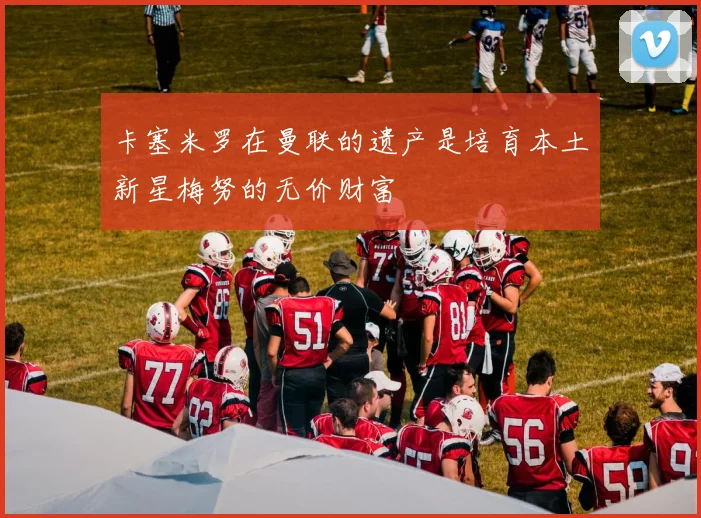 卡塞米罗在曼联的遗产是培育本土新星梅努的无价财富